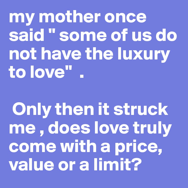 my mother once said " some of us do not have the luxury to love"  .

 Only then it struck me , does love truly come with a price, value or a limit?