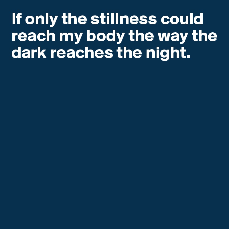 If only the stillness could reach my body the way the dark reaches the night.








