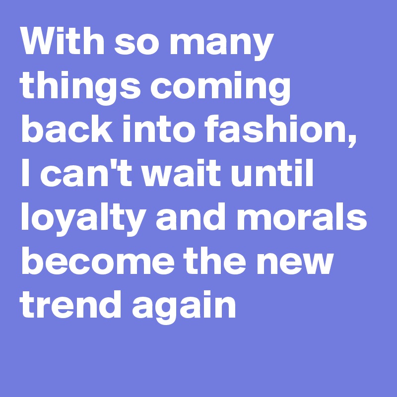 With so many things coming back into fashion, I can't wait until loyalty and morals become the new trend again