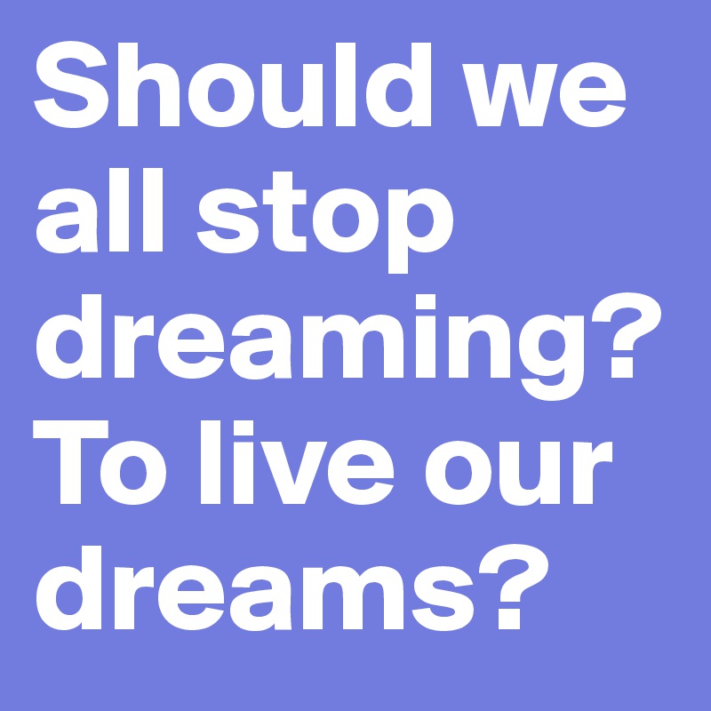 Should we all stop dreaming?
To live our dreams?