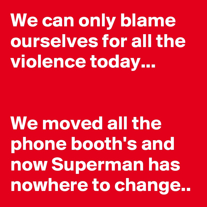 We can only blame ourselves for all the violence today...


We moved all the phone booth's and now Superman has nowhere to change..