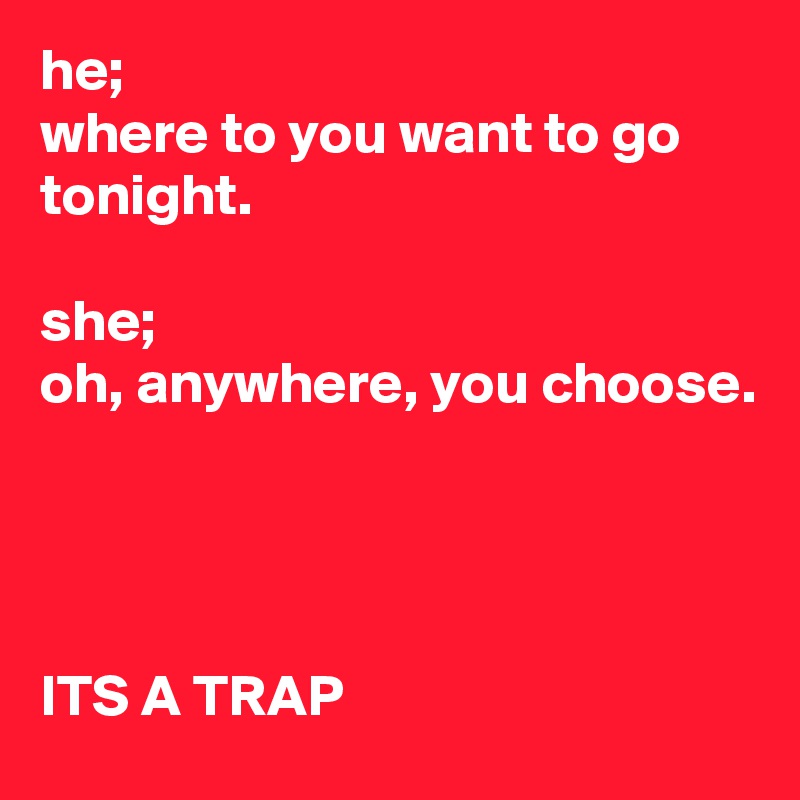 he;
where to you want to go tonight.

she;
oh, anywhere, you choose.




ITS A TRAP