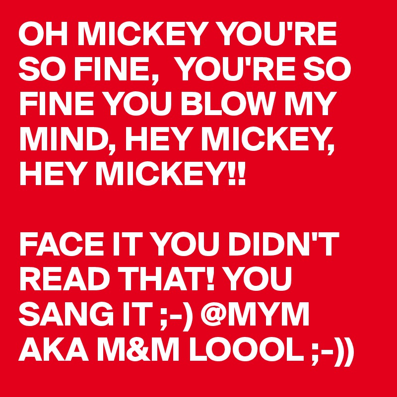 OH MICKEY YOU'RE SO FINE,  YOU'RE SO FINE YOU BLOW MY MIND, HEY MICKEY, HEY MICKEY!!

FACE IT YOU DIDN'T READ THAT! YOU SANG IT ;-) @MYM AKA M&M LOOOL ;-))