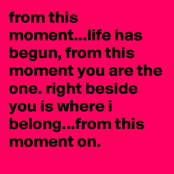 from this moment...life has begun, from this moment you are the one. right beside you is where i belong...from this moment on.