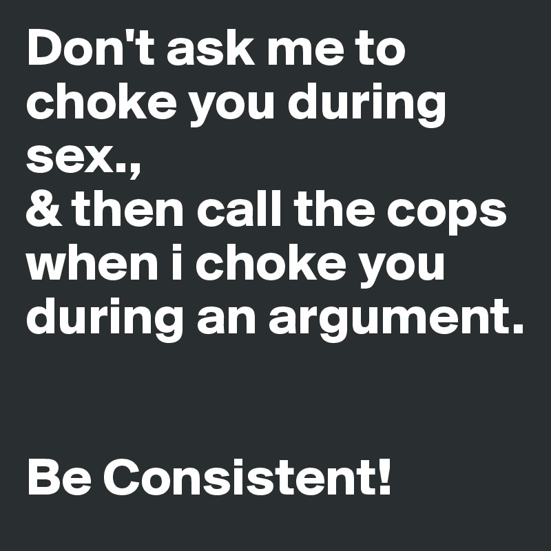 Don't ask me to
choke you during sex., 
& then call the cops
when i choke you during an argument.


Be Consistent! 