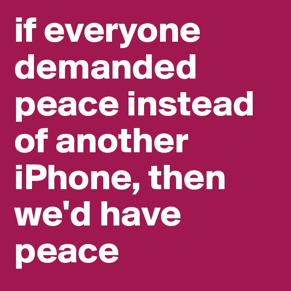 if everyone demanded peace instead of another iPhone, then we'd have peace