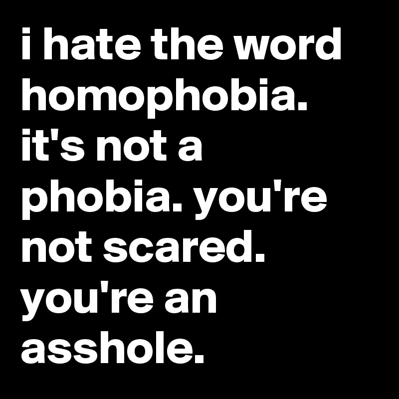 i hate the word homophobia. it's not a phobia. you're not scared. you're an asshole.