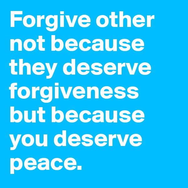 Forgive other not because they deserve forgiveness but because you deserve peace.
