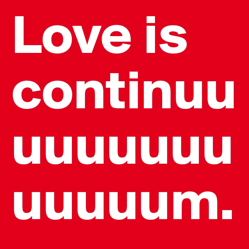 Love is continuuuuuuuuuuuuuum.