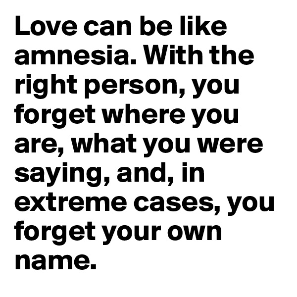 Love can be like amnesia. With the right person, you forget where you are, what you were saying, and, in extreme cases, you forget your own name.