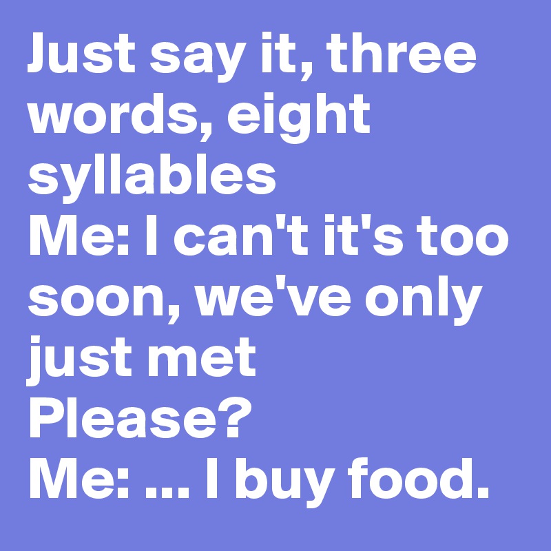 Just say it, three words, eight syllables  
Me: I can't it's too soon, we've only just met
Please? 
Me: ... I buy food. 