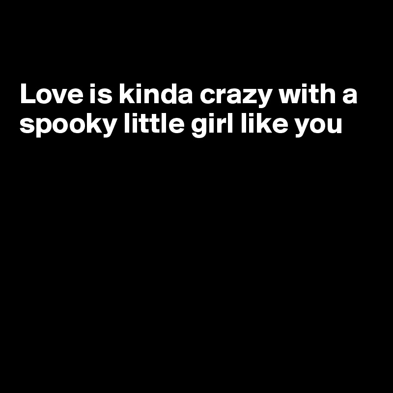 

Love is kinda crazy with a 
spooky little girl like you







