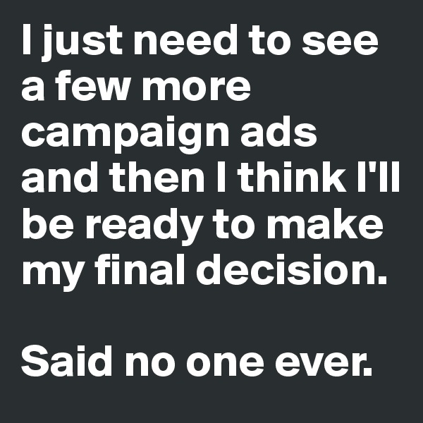 I just need to see a few more campaign ads and then I think I'll be ready to make my final decision. 

Said no one ever. 