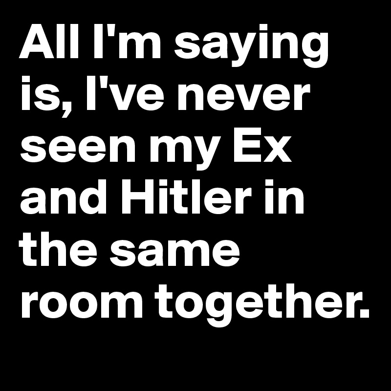All I'm saying is, I've never seen my Ex and Hitler in the same room together.