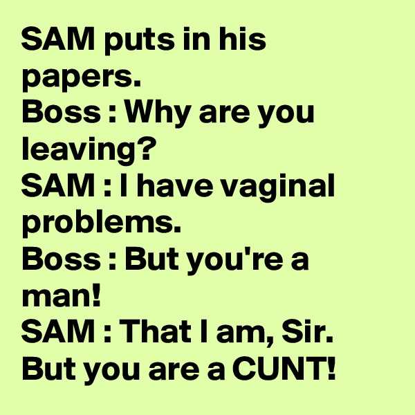 SAM puts in his papers.
Boss : Why are you leaving? 
SAM : I have vaginal problems.
Boss : But you're a man!
SAM : That I am, Sir. But you are a CUNT!