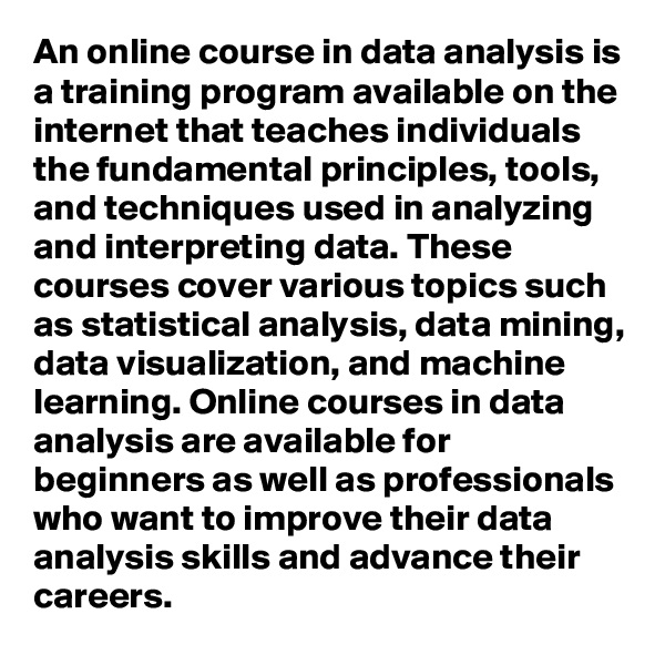 An online course in data analysis is a training program available on the internet that teaches individuals the fundamental principles, tools, and techniques used in analyzing and interpreting data. These courses cover various topics such as statistical analysis, data mining, data visualization, and machine learning. Online courses in data analysis are available for beginners as well as professionals who want to improve their data analysis skills and advance their careers.