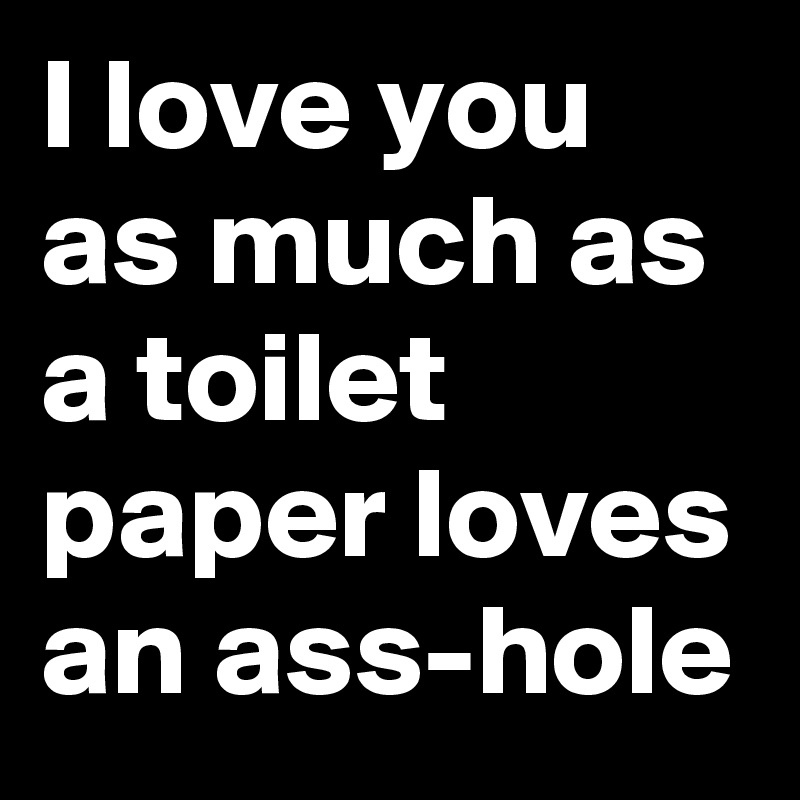 I love you as much as a toilet paper loves an ass-hole