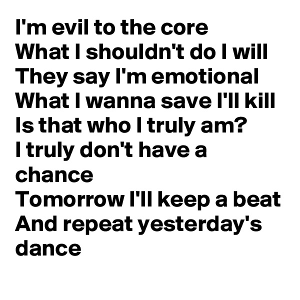 I'm evil to the core
What I shouldn't do I will
They say I'm emotional
What I wanna save I'll kill
Is that who I truly am?
I truly don't have a chance
Tomorrow I'll keep a beat
And repeat yesterday's dance