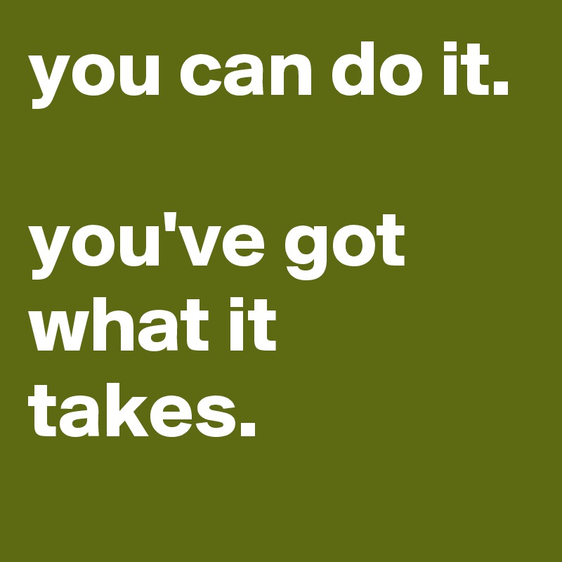 you can do it.

you've got what it takes.
