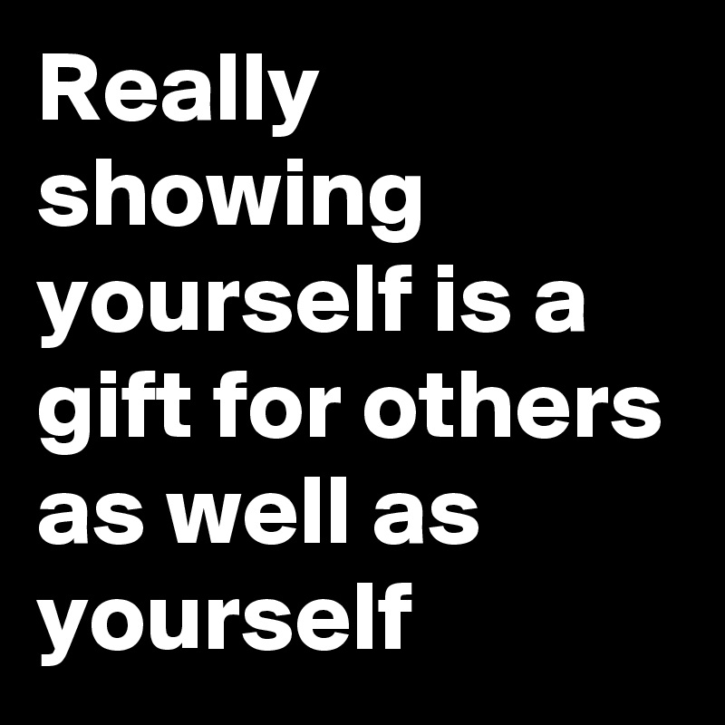 Really showing yourself is a gift for others as well as yourself