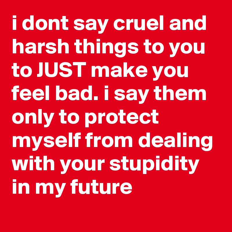 i dont say cruel and harsh things to you to JUST make you feel bad. i say them only to protect myself from dealing with your stupidity in my future