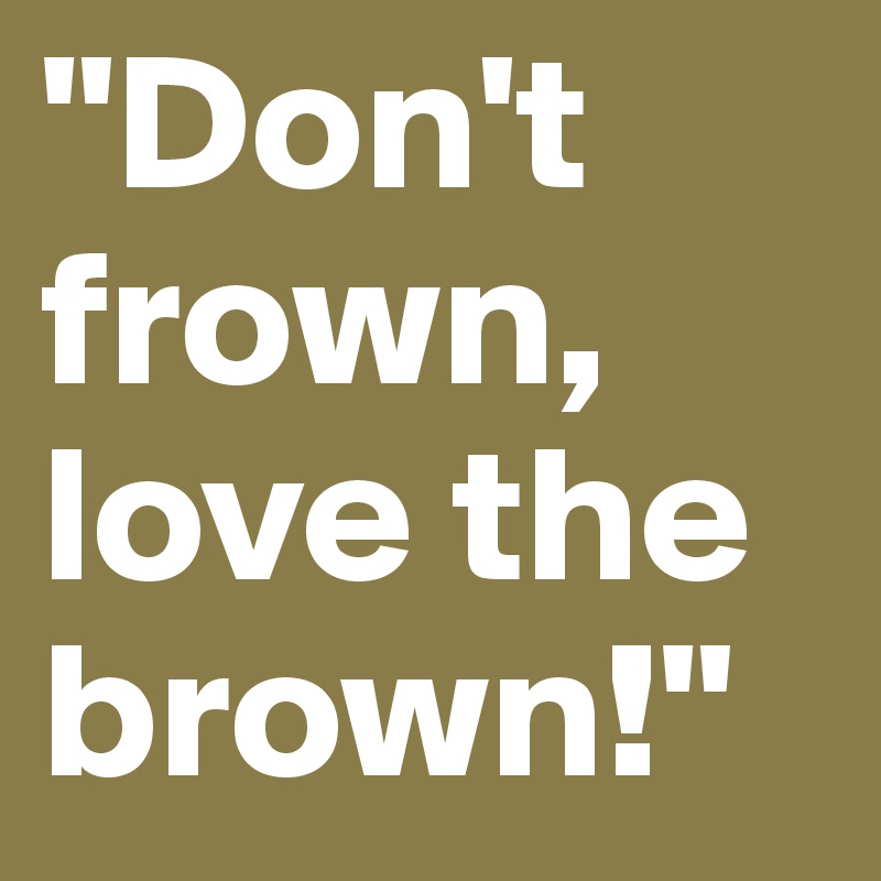 "Don't frown, love the brown!"