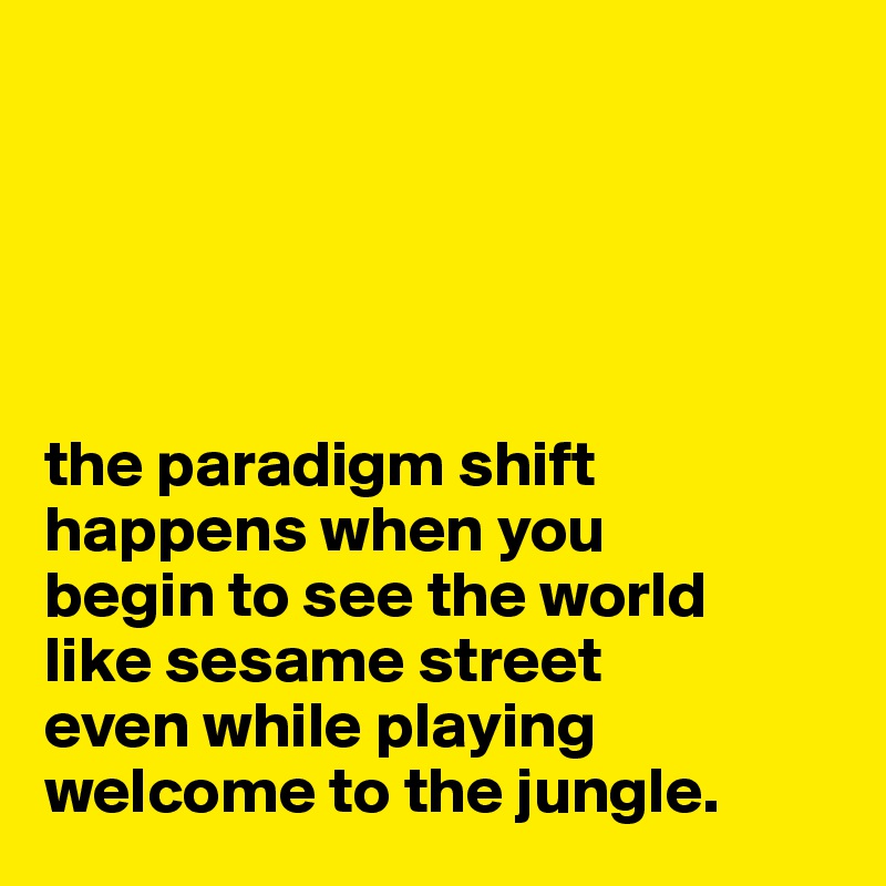 





the paradigm shift happens when you 
begin to see the world 
like sesame street 
even while playing 
welcome to the jungle.