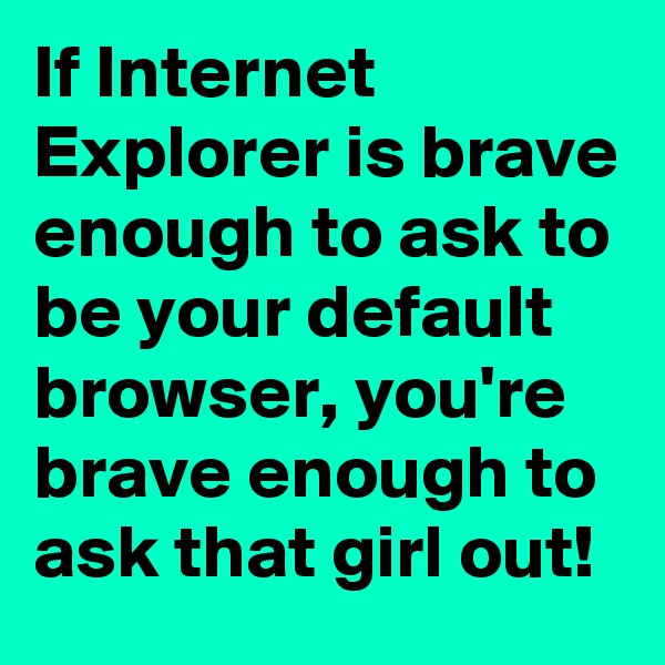 If Internet Explorer is brave enough to ask to be your default browser, you're brave enough to ask that girl out!
