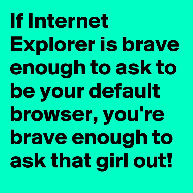 If Internet Explorer is brave enough to ask to be your default browser, you're brave enough to ask that girl out!