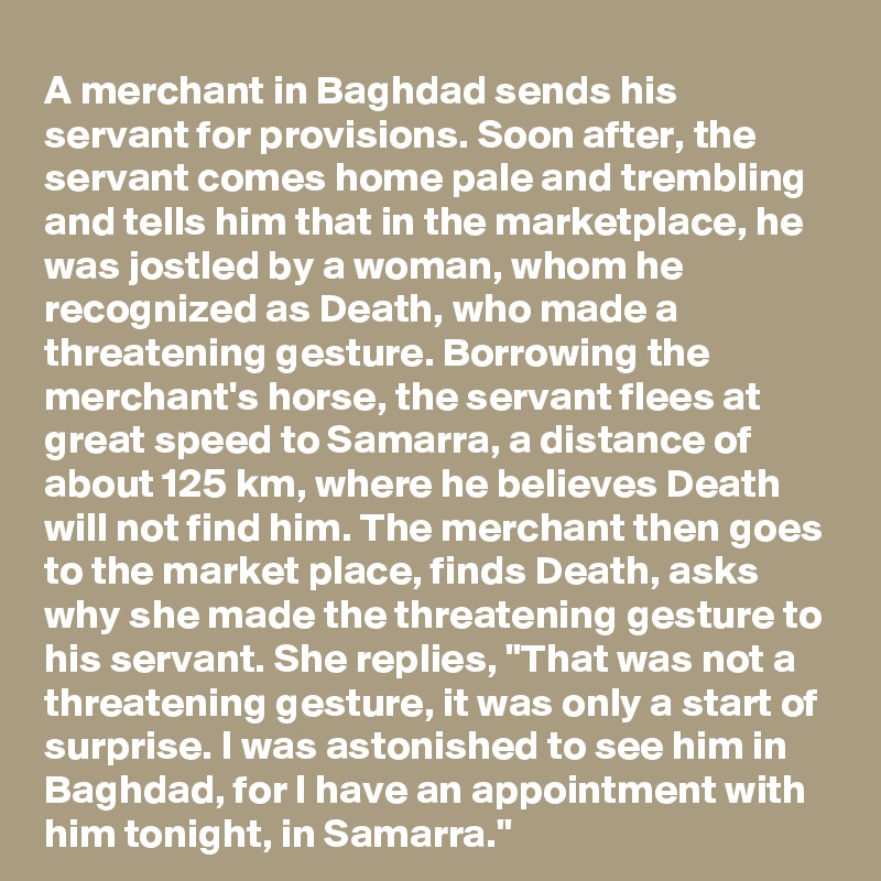 A merchant in Baghdad sends his servant for provisions. Soon after, the servant comes home pale and trembling and tells him that in the marketplace, he was jostled by a woman, whom he recognized as Death, who made a threatening gesture. Borrowing the merchant's horse, the servant flees at great speed to Samarra, a distance of about 125 km, where he believes Death will not find him. The merchant then goes to the market place, finds Death, asks why she made the threatening gesture to his servant. She replies, "That was not a threatening gesture, it was only a start of surprise. I was astonished to see him in Baghdad, for I have an appointment with him tonight, in Samarra."