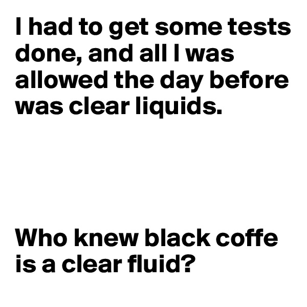 I had to get some tests done, and all I was allowed the day before was clear liquids.




Who knew black coffe is a clear fluid?