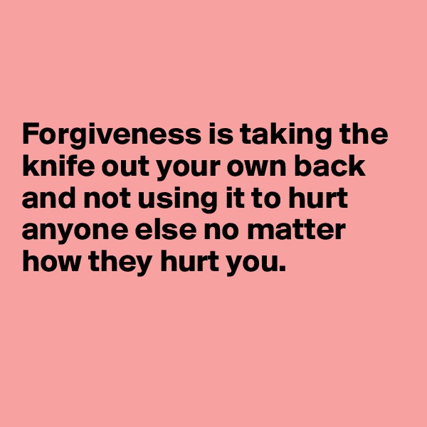 


Forgiveness is taking the knife out your own back and not using it to hurt anyone else no matter how they hurt you. 



