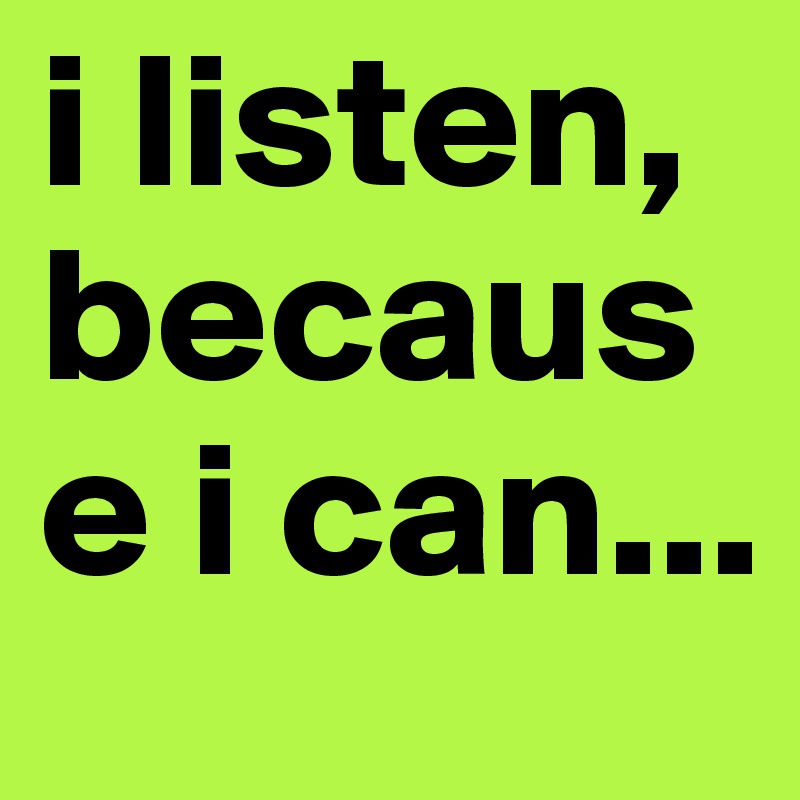 i listen, because i can... 