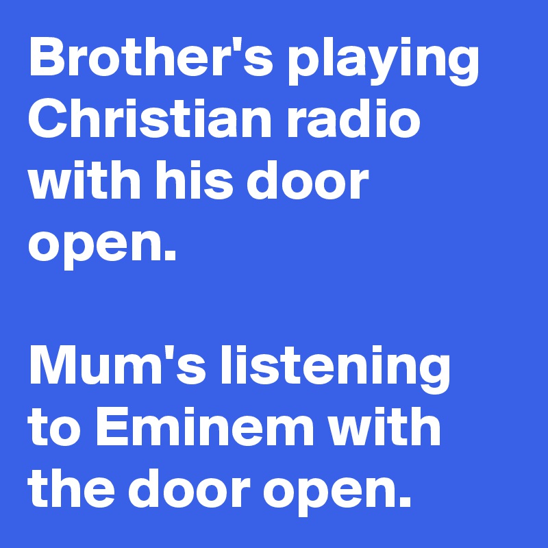 Brother's playing Christian radio with his door open. 

Mum's listening to Eminem with the door open.