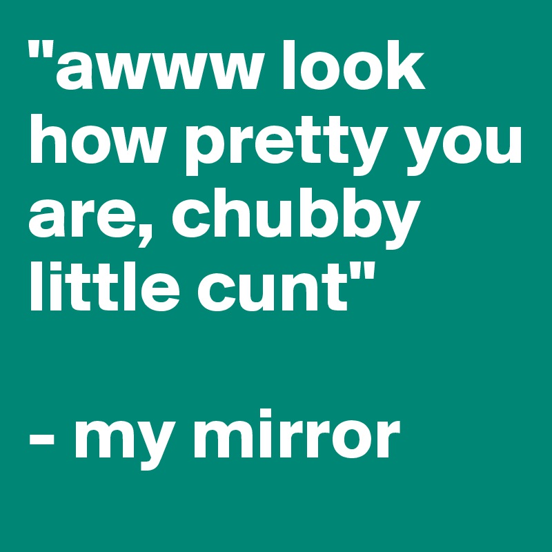 "awww look how pretty you are, chubby little cunt"

- my mirror