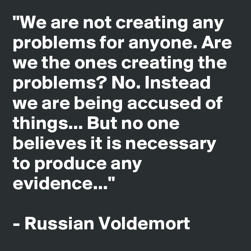 "We are not creating any problems for anyone. Are we the ones creating the problems? No. Instead we are being accused of things... But no one believes it is necessary to produce any evidence..."

- Russian Voldemort