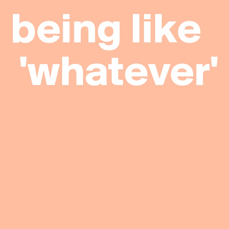 being like
 'whatever'

