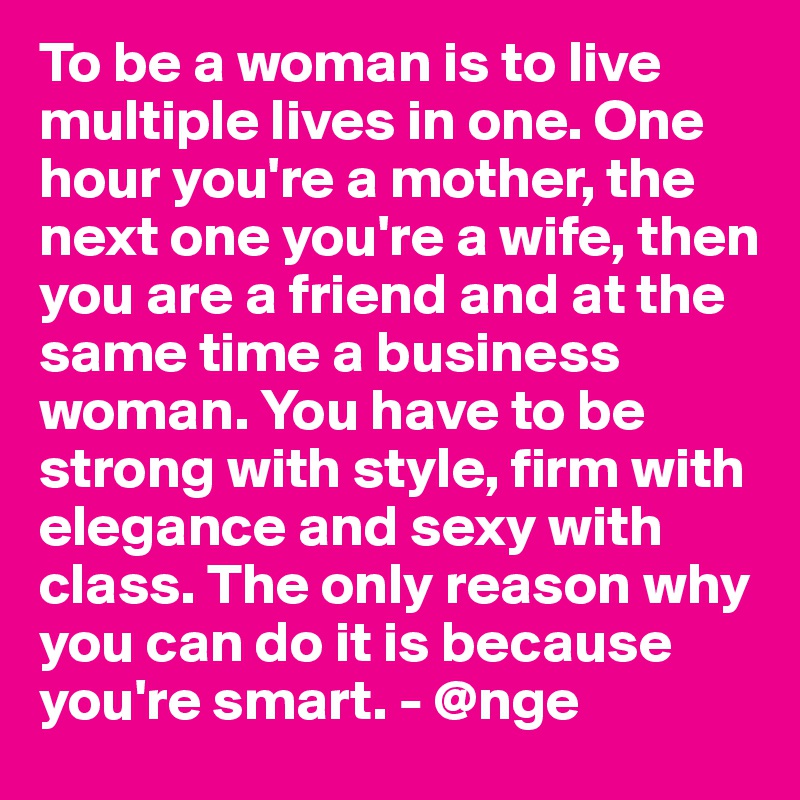 To be a woman is to live multiple lives in one. One hour you're a mother, the next one you're a wife, then you are a friend and at the same time a business woman. You have to be strong with style, firm with elegance and sexy with class. The only reason why you can do it is because you're smart. - @nge