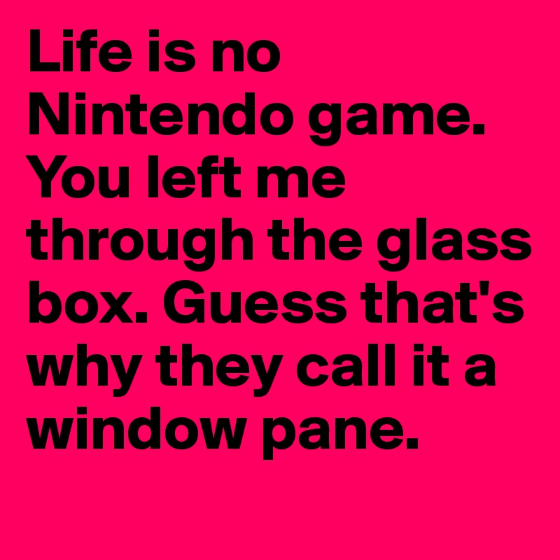Life is no Nintendo game. You left me through the glass box. Guess that's why they call it a window pane. 