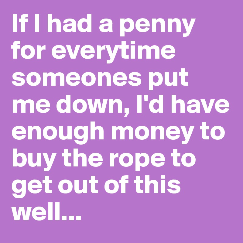 If I had a penny for everytime someones put me down, I'd have enough money to buy the rope to get out of this well...