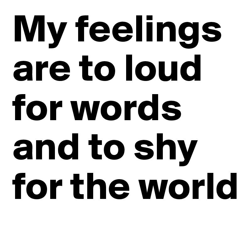 My feelings are to loud for words and to shy for the world 