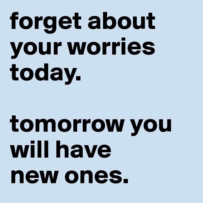 forget about
your worries today. 

tomorrow you will have 
new ones.