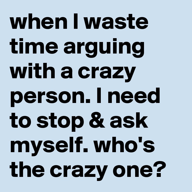 when I waste time arguing with a crazy person. I need to stop & ask myself. who's the crazy one? 