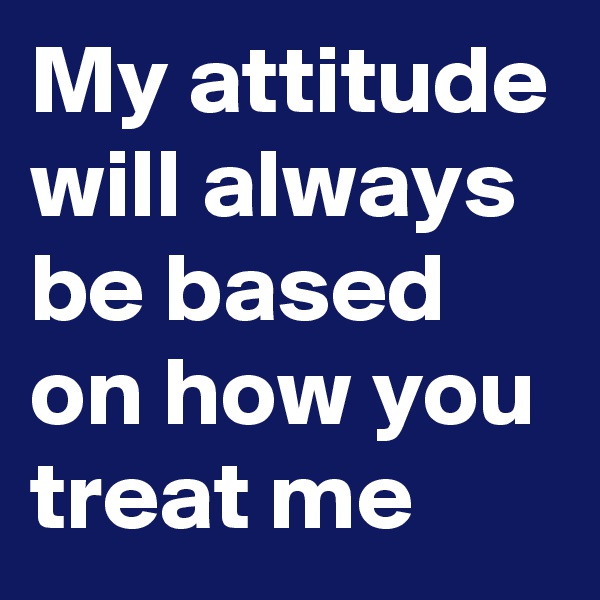 My attitude will always be based on how you treat me