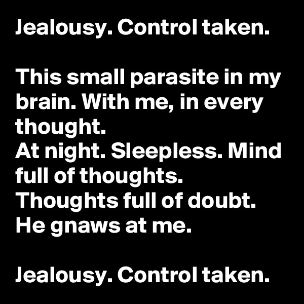 Jealousy. Control taken.

This small parasite in my brain. With me, in every thought.
At night. Sleepless. Mind full of thoughts. Thoughts full of doubt.
He gnaws at me.

Jealousy. Control taken.