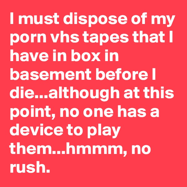 I must dispose of my porn vhs tapes that I have in box in basement before I die...although at this point, no one has a device to play them...hmmm, no rush.