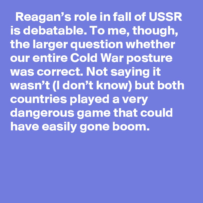   Reagan’s role in fall of USSR is debatable. To me, though, the larger question whether our entire Cold War posture was correct. Not saying it wasn’t (I don’t know) but both countries played a very dangerous game that could have easily gone boom.
