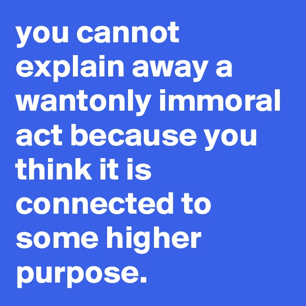 you cannot explain away a wantonly immoral act because you think it is connected to some higher purpose. 