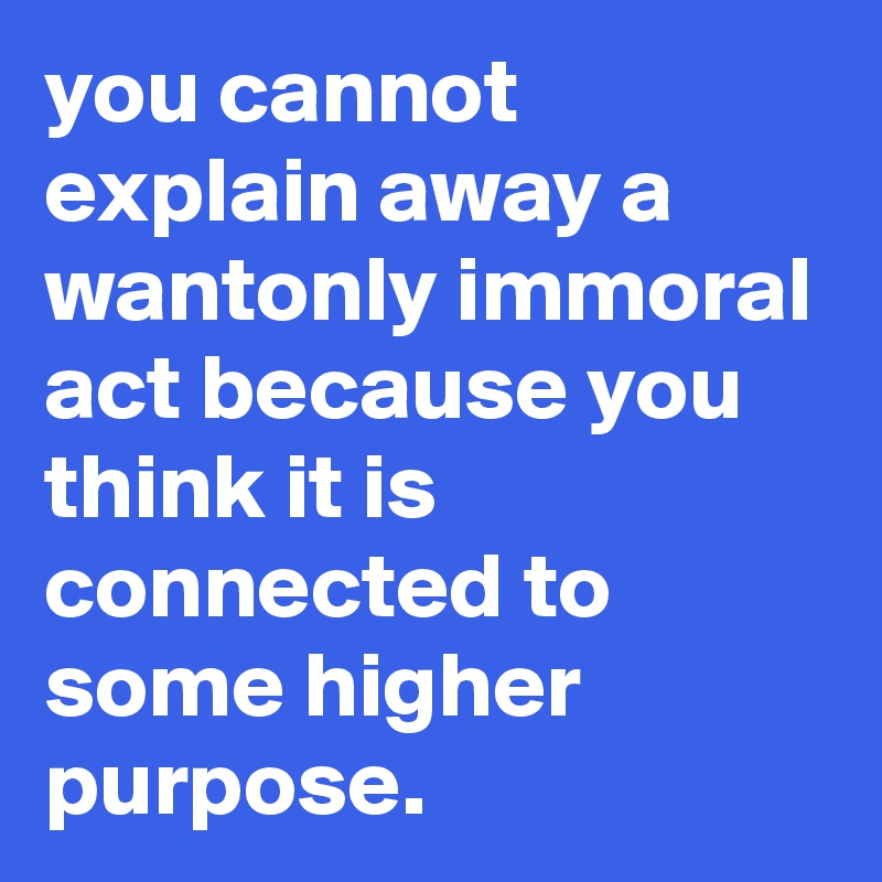 you cannot explain away a wantonly immoral act because you think it is connected to some higher purpose. 