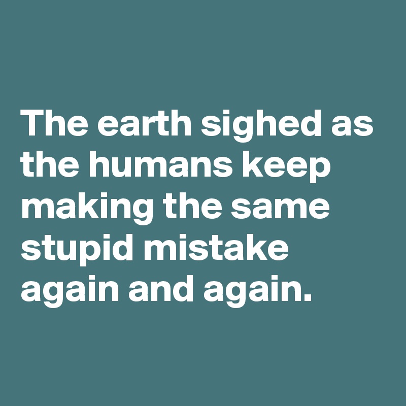 

The earth sighed as the humans keep making the same stupid mistake again and again.
